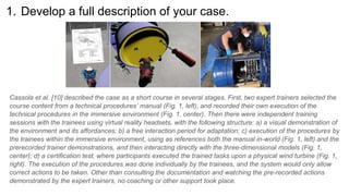 1. Develop a full description of your case.
Cassola et al. [10] described the case as a short course in several stages. First, two expert trainers selected the
course content from a technical procedures’ manual (Fig. 1, left), and recorded their own execution of the
technical procedures in the immersive environment (Fig. 1, center). Then there were independent training
sessions with the trainees using virtual reality headsets, with the following structure: a) a visual demonstration of
the environment and its affordances; b) a free interaction period for adaptation; c) execution of the procedures by
the trainees within the immersive environment, using as references both the manual in-world (Fig. 1, left) and the
prerecorded trainer demonstrations, and then interacting directly with the three-dimensional models (Fig. 1,
center); d) a certification test, where participants executed the trained tasks upon a physical wind turbine (Fig. 1,
right). The execution of the procedures was done individually by the trainees, and the system would only allow
correct actions to be taken. Other than consulting the documentation and watching the pre-recorded actions
demonstrated by the expert trainers, no coaching or other support took place.
 