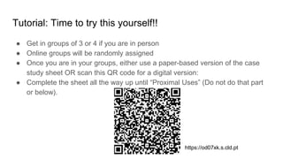Tutorial: Time to try this yourself!!
● Get in groups of 3 or 4 if you are in person
● Online groups will be randomly assigned
● Once you are in your groups, either use a paper-based version of the case
study sheet OR scan this QR code for a digital version:
● Complete the sheet all the way up until “Proximal Uses” (Do not do that part
or below).
https://od07xk.s.cld.pt
 