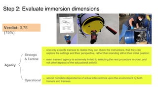 Step 2: Evaluate immersion dimensions
Agency
Strategic
& Tactical
Operational
- one only expects trainees to realize they can check the instructions, that they can
explore the settings and their perspective, rather than standing still at their initial position;
- even trainers’ agency is extremely limited to selecting the next procedure in order, and
not other aspects of the educational activity.
- almost complete dependence of actual interventions upon the environment by both
trainers and trainees.
Verdict: 0.75
(75%)
 