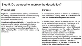 Proximal uses Our case
Logistics - “use of immersive learning environments
for learning activities to coordinate situations involving
multiple types of resources or their scarcity (time,
equipment, personnel, funding).”
Simulate the Physical World - “(...) use of immersive
environments for learning activities that imitate or
mirror aspects of the physical world. This includes
spaces and processes, as well as specific concerns
about the fidelity of the environment or process being
simulated.”
In our description, there is no mention of coordinating
resources or their scarcity. There is no match to this
use, and no need to change the description.
In our description, there is no specific concern that the
virtual reality wind turbine matches the physical wind
turbine, no statements about the level of fidelity.
However, its original source refers using “CAD-based
data for visual accuracy” and that model configuration
would “limit the number of possible interaction
alternatives for trainees and likewise restrict the
trainer’s available interactions for procedure
demonstration”, having very high fidelity visually but not
entirely mirroring all possible processes. So, we would
edit the description to clarify the concern for
environmental fidelity of the wind turbine and the
limits on the mirroring of processes.
Step 5: Do we need to improve the description?
 