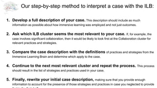Our step-by-step method to interpret a case with the ILB:
1. Develop a full description of your case. This description should include as much
information as possible about how immersive learning was employed and not just outcomes.
2. Ask which ILB cluster seems the most relevant to your case. If, for example, the
case involves significant collaboration, then it would be likely to look first at the Collaboration cluster for
relevant practices and strategies.
3. Compare the case description with the definitions of practices and strategies from the
Immersive Learning Brain and determine which apply to the case.
4. Continue to the next most relevant cluster and repeat the process. This process
should result in the list of strategies and practices used in your case.
5. Finally, rewrite your initial case description, making sure that you provide enough
information to account for the presence of those strategies and practices in case you neglected to provide
 