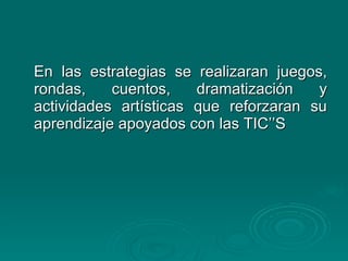 En las estrategias se realizaran juegos, rondas, cuentos, dramatización y actividades artísticas que reforzaran su aprendizaje apoyados con las TIC’’S 