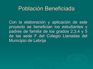 Población Beneficiada Con la elaboración y aplicación de este proyecto se benefician los estudiantes y padres de familia de los grados 2,3,4 y 5 de las sede F del Colegio Llanadas del Municipio de Lebrija 