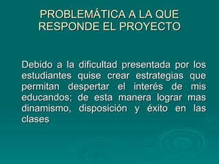 PROBLEMÁTICA A LA QUE RESPONDE EL PROYECTO Debido a la dificultad presentada por los estudiantes quise crear estrategias que permitan despertar el interés de mis educandos; de esta manera lograr mas dinamismo, disposición y éxito en las clases 