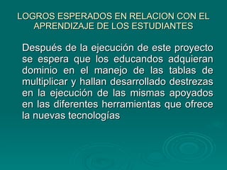 LOGROS ESPERADOS EN RELACION CON EL APRENDIZAJE DE LOS ESTUDIANTES Después de la ejecución de este proyecto se espera que los educandos adquieran dominio en el manejo de las tablas de multiplicar y hallan desarrollado destrezas en la ejecución de las mismas apoyados en las diferentes herramientas que ofrece la nuevas tecnologías 