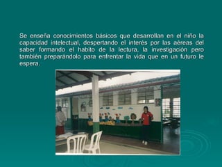 Se enseña conocimientos básicos que desarrollan en el niño la capacidad intelectual, despertando el interés por las aéreas del saber formando el habito de la lectura, la investigación pero también preparándolo para enfrentar la vida que en un futuro le espera. 