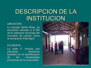 DESCRIPCION DE LA INSTITUCION UBICACIÓN: La escuela Santa Rosa, se encuentra ubicada a 8 KM de la cabecera municipal del municipio de Lebrija, cerca al aeropuerto Palonegro. FILOSOFIA:  La sede F, formula sus principios filosóficos basados en la identificación de las necesidades prioritarias de la comunidad 