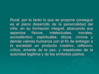 Rural, por lo tanto lo que se propone conseguir es el pleno desarrollo de la personalidad del niño, en su formación integral, abarcando sus aspectos físicos, intelectuales, morales, socioafectivo, espirituales, éticos, cívicos y demás valores humanos con el fin de entregar a la sociedad un producto creativo, reflexivo, critico, amante de la paz, y respetuoso de la autoridad legitima y de los símbolos patrios. 