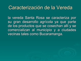 Caracterización de la Vereda la vereda Santa Rosa se caracteriza por su gran desarrollo agrícola ya que parte de los productos que se cosechan allí y se comercializan al municipio y a ciudades vecinas tales como Bucaramanga. 