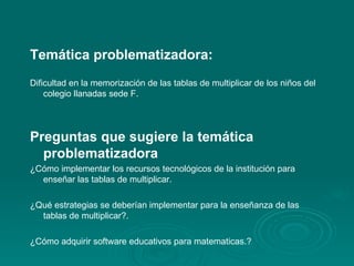 Temática problematizadora:  Dificultad en la memorización de las tablas de multiplicar de los niños del colegio llanadas sede F. Preguntas que sugiere la temática  problematizadora ¿Cómo implementar los recursos tecnológicos de la institución para enseñar las tablas de multiplicar. ¿Qué estrategias se deberían implementar para la enseñanza de las tablas de multiplicar?. ¿Cómo adquirir software educativos para matematicas.? 