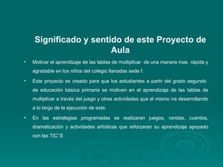 Significado y sentido de este Proyecto de Aula Motivar el aprendizaje de las tablas de multiplicar  de una manera mas  rápida y agradable en los niños del colegio llanadas sede f. Este proyecto es creado para que los estudiantes a partir del grado segundo  de educación básica primaria se motiven en el aprendizaje de las tablas de multiplicar a través del juego y otras actividades que el mismo ira desarrollando a lo largo de la ejecución de este. En las estrategias programadas se realizaran juegos, rondas, cuentos, dramatización y actividades artísticas que reforzaran su aprendizaje apoyado con las TIC’’S 