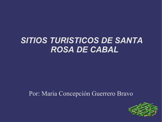 SITIOS TURISTICOS DE SANTA ROSA DE CABAL Por: Maria Concepción Guerrero Bravo 