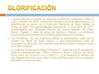  A pocos días de su muerte, se reunieron numerosos testimonios sobre su
vida y virtudes. En 1634 se presentó a Roma la causa de Beatificación. La
beatificación se realizó en el Convento Dominico de Santa Sabina en
Roma, en 1668 . Fue canonizada por Clemente X el 12 de abril de 1671 ,
proclamándola por "Principal Patrona del Nuevo Mundo". En Lima,
Roma , España y todos los países de América y Europa , se celebraron
fiestas suntuosas en honor de la primera Santa natural de América.
 Los Pontífices en sus respectivas Bulas la proclamaron santa con el
nombre de "Rosa de Santa María", y que posteriormente hubo de
convertirse en Rosa de Lima, nombre toponímico común a muchos santos
en el orbe cristiano .
 La tradición cuenta que el Papa Clemente X , luego de oír los argumentos
sobre su canonización dijo: "¡Hum! ¡Patrona y Santa! ¿Y Rosa? que llueva
flores sobre mi escritorio si es verdad"[5] , y la respuesta al instante fue
una fragante lluvia de rosas sobre la mesa del Papa quien en ese momento
procedió a la canonización.
 