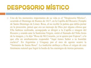  Uno de los momentos importantes de su vida es el "Desposorio Místico",
ocurrido el Domingo de Ramos de 1617, en la Capilla del Rosario (Templo
de Santo Domingo de Lima). Rosa, al no recibir la palma que debía portar
en la procesión, pensó que era un mensaje de Dios por alguna ofensa que
Ella hubiese realizado, acongojada se dirigió a la Capilla e imagen del
Rosario y orando ante la Santísima Virgen, sintió el llamado del Niño Jesús
de la imagen, y le dijo "Rosa de Mi Corazón, yo te quiero por Esposa", a lo
que ella en arrobamiento respondió "Aquí tienes Señor a tu humilde
esclava". En Argentina y Uruguay por el mes de agosto ocurre la
"Tormenta de Santa Rosa". La tradición atribuye a Rosa el origen de este
fenómeno natural que logró la huida de los enemigos de tierras peruanas.
 