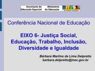 Conferência Nacional de Educação
EIXO 6- Justiça Social,
Educação, Trabalho, Inclusão,
Diversidade e Igualdade
Bárbara Martins de Lima Delpretto
barbara.delpretto@mec.gov.br
 