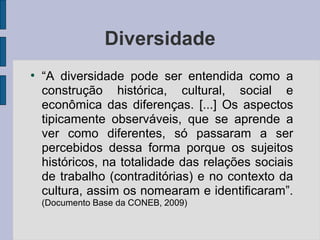 Diversidade
●
“A diversidade pode ser entendida como a
construção histórica, cultural, social e
econômica das diferenças. [...] Os aspectos
tipicamente observáveis, que se aprende a
ver como diferentes, só passaram a ser
percebidos dessa forma porque os sujeitos
históricos, na totalidade das relações sociais
de trabalho (contraditórias) e no contexto da
cultura, assim os nomearam e identificaram”.
(Documento Base da CONEB, 2009)
 