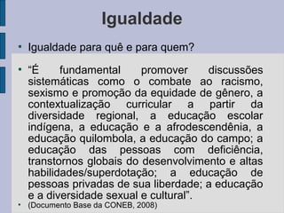 Igualdade
●
Igualdade para quê e para quem?
●
“É fundamental promover discussões
sistemáticas como o combate ao racismo,
sexismo e promoção da equidade de gênero, a
contextualização curricular a partir da
diversidade regional, a educação escolar
indígena, a educação e a afrodescendênia, a
educação quilombola, a educação do campo; a
educação das pessoas com deficiência,
transtornos globais do desenvolvimento e altas
habilidades/superdotação; a educação de
pessoas privadas de sua liberdade; a educação
e a diversidade sexual e cultural”.
●
(Documento Base da CONEB, 2008)
 