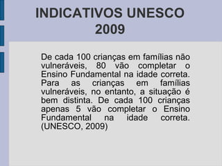 De cada 100 crianças em famílias não
vulneráveis, 80 vão completar o
Ensino Fundamental na idade correta.
Para as crianças em famílias
vulneráveis, no entanto, a situação é
bem distinta. De cada 100 crianças
apenas 5 vão completar o Ensino
Fundamental na idade correta.
(UNESCO, 2009)
INDICATIVOS UNESCO
2009
 