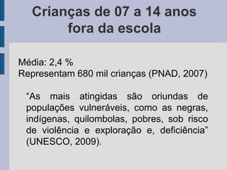 Crianças de 07 a 14 anos
fora da escola
Média: 2,4 %
Representam 680 mil crianças (PNAD, 2007)
“As mais atingidas são oriundas de
populações vulneráveis, como as negras,
indígenas, quilombolas, pobres, sob risco
de violência e exploração e, deficiência”
(UNESCO, 2009).
 