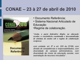CONAE – 23 à 27 de abril de 2010
●
Documento Referência;
●
Sistema Nacional Articulado de
Educação
●
Regime de colaboração.
“Assim, o pacto federativo dispõe, na educação
escolar, a coexistência coordenada e descentralizada
de sistemas de ensino sob o regime de colaboração
recíproca:
com unidade: art. 6º e art. 205 da CF/88, com
divisão de competências e responsabilidades, com
diversidade de campos administrativos, com
diversidade de níveis da educação escolar, com
assinalação de recursos vinculados” .
 