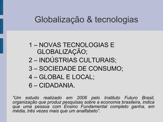 Globalização & tecnologias
1 – NOVAS TECNOLOGIAS E
GLOBALIZAÇÃO;
2 – INDÚSTRIAS CULTURAIS;
3 – SOCIEDADE DE CONSUMO;
4 – GLOBAL E LOCAL;
6 – CIDADANIA.
“Um estudo realizado em 2006 pelo Instituto Futuro Brasil,
organização que produz pesquisas sobre a economia brasileira, indica
que uma pessoa com Ensino Fundamental completo ganha, em
média, três vezes mais que um analfabeto”.
 
