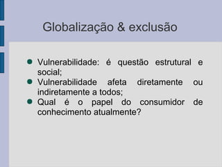Globalização & exclusão
● Vulnerabilidade: é questão estrutural e
social;
● Vulnerabilidade afeta diretamente ou
indiretamente a todos;
● Qual é o papel do consumidor de
conhecimento atualmente?
 