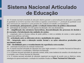 Art. O sistema nacional articulado de educação objetiva garantir a universalização da educação e seu padrão
de qualidade no território nacional, observando as seguintes características: I – promoção da qualidade social
pela valorização da competência e pela garantia das condições de trabalho correspondentes;
II– coordenação, planejamento, gestão e avaliação democrática da política educacional;
III – participação da sociedade civil, dos agentes da educação e dos seus destinatários;
IV – simplificação das estruturas burocráticas, descentralização dos processos de decisão e
de execução e fortalecimento das unidades de ensino;
V – cooperação entre as diversas esferas do poder público e entre as unidades de ensino e outras agências
educacionais públicas e privadas;
VI – articulação entre os diferentes níveis e modalidades de ensino;
VII – integração entre a educação escolar formal e as ações educativas produzidas pelo
movimento social;
VIII – flexibilidade para o reconhecimento da experiência extra-escolar;
IX – valorização do processo de avaliação institucional.
Art. O sistema nacional articulado de educação tem como órgão normativo o Conselho Nacional de Educação e
como órgão executivo e coordenador o Ministério da Educação.
§ 1o. O sistema nacional articulado de educação contará, ainda, como instância de consulta e de articulação com
a sociedade, com o Fórum Nacional de Educação.
§ 2o. O sistema nacional articulado de educação organizará sua atuação de acordo com os objetivos, metas,
estratégias de operacionalização e avaliação de resultados fixadas no Plano Nacional de Educação.
Sistema Nacional Articulado
de Educação
 