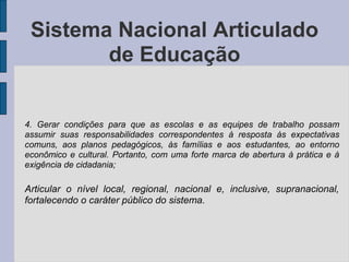 4. Gerar condições para que as escolas e as equipes de trabalho possam
assumir suas responsabilidades correspondentes à resposta às expectativas
comuns, aos planos pedagógicos, às famílias e aos estudantes, ao entorno
econômico e cultural. Portanto, com uma forte marca de abertura à prática e à
exigência de cidadania;
Articular o nível local, regional, nacional e, inclusive, supranacional,
fortalecendo o caráter público do sistema.
Sistema Nacional Articulado
de Educação
 