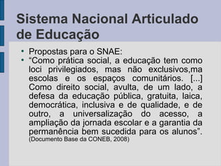 ●
Propostas para o SNAE:
●
“Como prática social, a educação tem como
loci privilegiados, mas não exclusivos,ma
escolas e os espaços comunitários. [...]
Como direito social, avulta, de um lado, a
defesa da educação pública, gratuita, laica,
democrática, inclusiva e de qualidade, e de
outro, a universalização do acesso, a
ampliação da jornada escolar e a garantia da
permanência bem sucedida para os alunos”.
(Documento Base da CONEB, 2008)
Sistema Nacional Articulado
de Educação
 