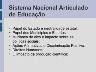●
Papel do Estado e neutralidade estatal;
●
Papel dos Municípios e Estados;
●
Mudança de eixo e impacto sobre as
políticas sociais;
●
Ações Afirmativas e Discriminação Positiva;
●
Direitos Humanos;
●
O impacto da produção científica;
Sistema Nacional Articulado
de Educação
 