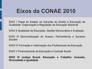 Eixos da CONAE 2010
EIXO I Papel do Estado na Garantia do Direito à Educação de
Qualidade: Organização e Regulação da Educação Nacional
EIXO II Qualidade da Educação, Gestão Democrática e Avaliação
EIXO III Democratização do Acesso, Permanência e Sucesso
Escolar
EIXO IV Formação e Valorização dos Profissionais da Educação
EIXO V Financiamento da Educação e Controle Social
EIXO VI Justiça Social, Educação e Trabalho: Inclusão,
Diversidade e Igualdade
 