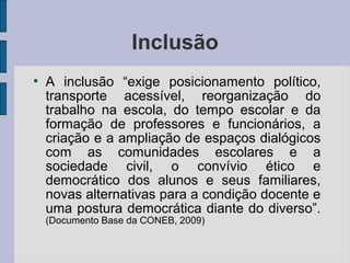 Inclusão
●
A inclusão “exige posicionamento político,
transporte acessível, reorganização do
trabalho na escola, do tempo escolar e da
formação de professores e funcionários, a
criação e a ampliação de espaços dialógicos
com as comunidades escolares e a
sociedade civil, o convívio ético e
democrático dos alunos e seus familiares,
novas alternativas para a condição docente e
uma postura democrática diante do diverso”.
(Documento Base da CONEB, 2009)
 