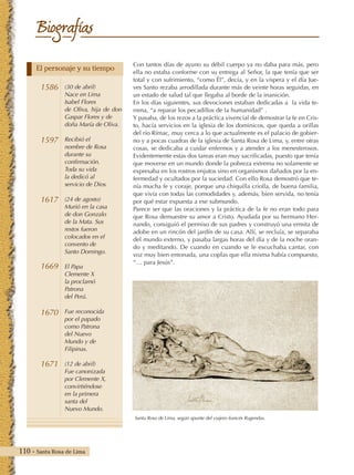 110 - Santa Rosa de Lima
Biografías
Con tantos días de ayuno su débil cuerpo ya no daba para más, pero
ella no estaba conforme con su entrega al Señor, la que tenía que ser
total y con sufrimiento, “como Él”, decía, y en la víspera y el día Jue-
ves Santo rezaba arrodillada durante más de veinte horas seguidas, en
un estado de salud tal que llegaba al borde de la inanición.
En los días siguientes, sus devociones estaban dedicadas a la vida te-
rrena, “a reparar los pecadillos de la humanidad” .
Y pasaba, de los rezos a la práctica vivencial de demostrar la fe en Cris-
to, hacía servicios en la iglesia de los dominicos, que queda a orillas
del río Rímac, muy cerca a lo que actualmente es el palacio de gobier-
no y a pocas cuadras de la iglesia de Santa Rosa de Lima, y, entre otras
cosas, se dedicaba a cuidar enfermos y a atender a los menesterosos.
Evidentemente estas dos tareas eran muy sacrificadas, puesto que tenía
que moverse en un mundo donde la pobreza extrema no solamente se
expresaba en los rostros enjutos sino en organismos dañados por la en-
fermedad y ocultados por la suciedad. Con ello Rosa demostró que te-
nía mucha fe y coraje, porque una chiquilla criolla, de buena familia,
que vivía con todas las comodidades y, además, bien servida, no tenía
por qué estar expuesta a ese submundo.
Parece ser que las oraciones y la práctica de la fe no eran todo para
que Rosa demuestre su amor a Cristo. Ayudada por su hermano Her-
nando, consiguió el permiso de sus padres y construyó una ermita de
adobe en un rincón del jardín de su casa. Allí, se recluía, se separaba
del mundo externo, y pasaba largas horas del día y de la noche oran-
do y meditando. De cuando en cuando se le escuchaba cantar, con
voz muy bien entonada, una coplas que ella misma había compuesto,
“… para Jesús”.
Santa Rosa de Lima, según apunte del viajero francés Rugendas.
1586
1597
1617
1669
1670
1671
(30 de abril)
Nace en Lima
Isabel Flores
de Oliva, hija de don
Gaspar Flores y de
doña María de Oliva.
Recibió el
nombre de Rosa
durante su
confirmación.
Toda su vida
la dedicó al
servicio de Dios.
(24 de agosto)
Murió en la casa
de don Gonzalo
de la Mata. Sus
restos fueron
colocados en el
convento de
Santo Domingo.
El Papa
Clemente X
la proclamó
Patrona
del Perú.
Fue reconocida
por el papado
como Patrona
del Nuevo
Mundo y de
Filipinas.
(12 de abril)
Fue canonizada
por Clemente X,
convirtiéndose
en la primera
santa del
Nuevo Mundo.
El personaje y su tiempo
 