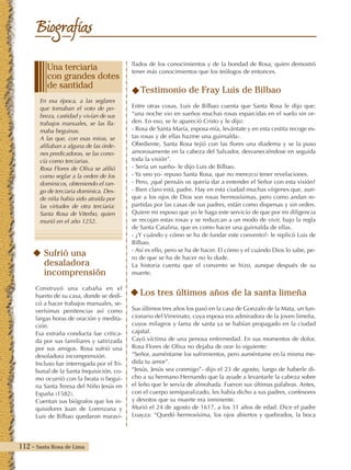 112 - Santa Rosa de Lima
Biografías
llados de los conocimientos y de la bondad de Rosa, quien demostró
tener más conocimientos que los teólogos de entonces.
Testimonio de Fray Luis de Bilbao
Entre otras cosas, Luis de Bilbao cuenta que Santa Rosa le dijo que:
“una noche vio en sueños muchas rosas esparcidas en el suelo sin or-
den. En eso, se le apareció Cristo y le dijo:
- Rosa de Santa María, esposa mía, levántate y en esta cestita recoge es-
tas rosas y de ellas hazme una guirnalda-.
Obediente, Santa Rosa tejió con las flores una diadema y se la puso
amorosamente en la cabeza del Salvador, desvaneciéndose en seguida
toda la visión”.
- Sería un sueño- le dijo Luis de Bilbao.
- Ya veo yo- repuso Santa Rosa, que no merezco tener revelaciones.
- Pero, ¿qué pensáis os quería dar a entender el Señor con esta visión?
- Bien claro está, padre. Hay en esta ciudad muchas vírgenes que, aun-
que a los ojos de Dios son rosas hermosísimas, pero como andan re-
partidas por las casas de sus padres, están como dispersas y sin orden.
Quiere mi esposo que yo le haga este servicio de que por mi diligencia
se recojan estas rosas y se reduzcan a un modo de vivir, bajo la regla
de Santa Catalina, que es como hacer una guirnalda de ellas.
- ¿Y cuándo y cómo se ha de fundar este convento?- le replicó Luis de
Bilbao.
- Así es ello, pero se ha de hacer. El cómo y el cuándo Dios lo sabe, pe-
ro de que se ha de hacer no lo dude.
La historia cuenta que el convento se hizo, aunque después de su
muerte.
Los tres últimos años de la santa limeña
Sus últimos tres años los pasó en la casa de Gonzalo de la Mata, un fun-
cionario del Virreinato, cuya esposa era admiradora de la joven limeña,
cuyos milagros y fama de santa ya se habían propagado en la ciudad
capital.
Cayó víctima de una penosa enfermedad. En sus momentos de dolor,
Rosa Flores de Oliva no dejaba de orar lo siguiente:
“Señor, auméntame los sufrimientos, pero auméntame en la misma me-
dida tu amor”.
“Jesús, Jesús sea conmigo”- dijo el 23 de agosto, luego de haberle di-
cho a su hermano Hernando que la ayude a levantarle la cabeza sobre
el leño que le servía de almohada. Fueron sus últimas palabras. Antes,
con el cuerpo semiparalizado, les había dicho a sus padres, confesores
y devotos que su muerte era inminente.
Murió el 24 de agosto de 1617, a los 31 años de edad. Dice el padre
Loayza: “Quedó hermosísima, los ojos abiertos y quebrados, la boca
Sufrió una
desaladora
incomprensión
Construyó una cabaña en el
huerto de su casa, donde se dedi-
có a hacer trabajos manuales, se-
verísimas penitencias así como
largas horas de oración y medita-
ción.
Esa extraña conducta fue critica-
da por sus familiares y satirizada
por sus amigos. Rosa sufrió una
desoladora incomprensión.
Incluso fue interrogada por el Tri-
bunal de la Santa Inquisición, co-
mo ocurrió con la beata o begui-
na Santa Teresa del Niño Jesús en
España (1582).
Cuentan sus biógrafos que los in-
quisidores Juan de Lorenzana y
Luis de Bilbao quedaron maravi-
En esa época, a las seglares
que tomaban el voto de po-
breza, castidad y vivían de sus
trabajos manuales, se las lla-
maba beguinas.
A las que, con esas miras, se
afiliaban a alguna de las órde-
nes predicadoras, se las cono-
cía como terciarias.
Rosa Flores de Oliva se afilió
como seglar a la orden de los
dominicos, obteniendo el ran-
go de terciaria dominica. Des-
de niña había sido atraída por
las virtudes de otra terciaria:
Santa Rosa de Viterbo, quien
murió en el año 1252.
Una terciaria
con grandes dotes
de santidad
 
