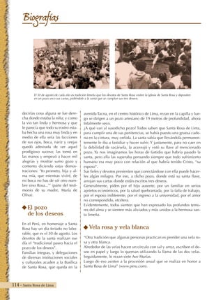 114 - Santa Rosa de Lima
Biografías
avenida Tacna, en el centro histórico de Lima, rezan en la capilla y lue-
go se dirigen a un pozo artesiano de 19 metros de profundidad, ahora
totalmente seco.
¿A qué van al susodicho pozo? Todos saben que Santa Rosa de Lima,
para cumplir una de sus penitencias, se había puesto una gruesa cade-
na en la cintura, muy ceñida. La santa sabía que llevándola permanen-
temente le iba a fastidiar y hacer sufrir. Y justamente, para no caer en
la debilidad de sacársela, la acerrojó y votó su llave al mencionado
pozo. Ya nos imaginamos las horas de fastidio que habría pasado la
santa, pero ella las superaba pensando siempre que todo sufrimiento
humano era muy poco con relación al que habría tenido Cristo, “su
esposo”.
Sus fieles y devotos presienten que conectándose con ella puede hacer-
les algún milagro. Por eso, a dicho pozo, donde está su santa llave,
arrojan sus cartas donde están escritos tres deseos.
Generalmente, piden por el hijo ausente, por un familiar en serios
aprietos económicos, por la salud quebrantada, por la falta de trabajo,
por el esposo indiferente, por el ingreso a la universidad, por el amor
no correspondido, etcétera.
Evidentemente, todos sienten que han expresado los profundos temo-
res del alma y se sienten más aliviados y más unidos a la hermosa san-
ta limeña.
Vela rosa y vela blanca
“Otra tradición que algunas personas practican es prender una vela ro-
sa y otra blanca.
Alrededor de las velas hacen un círculo con sal y arroz, escriben el de-
seo en papel y luego lo queman utilizando la llama de las dos velas.
Seguidamente, le rezan siete Ave Marías.
Luego de eso asisten a la procesión anual que se realiza en honor a
Santa Rosa de Lima” (www.peru.com).
decirlas cosa alguna se fue dere-
cha donde estaba la niña; y como
la vio tan linda y hermosa y que
le parecía que todo su rostro esta-
ba hecha una rosa muy linda y en
medio de ella veía las facciones
de sus ojos, boca, nariz y orejas
quedó admirada de ver aquel
prodigioso suceso; las tomó en
las manos y empezó a hacer mil
alegrías y mostrar sumo gozo y
contento diciendo estas demos-
traciones: ‘Yo prometo, hija y al-
ma mía, que mientras viviré, de
mi boca no has de oír otro nom-
bre sino Rosa...’” (parte del testi-
monio de su madre, María de
Oliva).
El pozo
de los deseos
En el Perú, en homenaje a Santa
Rosa hay un día feriado no labo-
rable, que es el 30 de agosto. Los
devotos de la santa realizan ese
día el “tradicional paseo hacia el
pozo de los deseos”.
Familias íntegras, y delegaciones
de diversas instituciones sociales
y culturales acuden a la Basílica
de Santa Rosa, que queda en la
El 30 de agosto de cada año es tradición limeña que los devotos de Santa Rosa visiten la iglesia de Santa Rosa y depositen
en un pozo seco sus cartas, pidiéndole a la santa que se cumplan sus tres deseos.
 