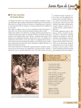 Santa Rosa de Lima
Biografías - 115
1586-1617
De los escritos
de Santa Rosa
“El Salvador levantó la voz y dijo, con incomparable majestad: ‘¡Conoz-
can todos que la gracia sigue a la tribulación. Sepan que sin el peso de las
aflicciones no se llega al colmo de la gracia. Comprendan que, conforme
al acrecentamiento de los trabajos, se aumenta juntamente la medida de
los carismas.
Que nadie se engañe: esta es la única verdadera escalera del paraíso, y
fuera de la cruz no hay camino por donde se pueda subir al cielo!’.
Oídas estas palabras, me sobrevino un ímpetu poderoso de ponerme en
medio de la plaza para gritar con grandes clamores, diciendo a todas las
personas, de cualquier edad, sexo, estado y condición que fuesen: Oíd
pueblos, oíd, todo género de gentes: de parte de Cristo y con palabras to-
madas de su misma boca, yo os aviso: Que no se adquiere gracia sin pa-
decer aflicciones; hay necesidad de trabajos y más trabajos, para conse-
guir la participación íntima de la divina naturaleza, la gloria de Dios y la
perfecta hermosura del alma’.
Este mismo estímulo me impulsaba impetuosamente a predicar la her-
mosura de la divina gracia, me angustiaba y me hacía sudar y anhelar.
Me parecía que ya no podía detenerse en la cárcel del cuerpo, sino que
se había de romper la prisión y, li-
bre y sola, con más agilidad se ha-
bía de ir por el mundo, dando vo-
ces: ‘¡Oh, si conociesen los morta-
les qué gran cosa es la gracia, qué
hermosa, qué noble, qué preciosa,
cuántas riquezas esconde en sí,
cuántos tesoros, cuántos júbilos y
delicias!
Sin duda emplearían toda su dili-
gencia, afanes y desvelos en bus-
car penas y aflicciones; andarían
todos por el mundo en busca de
molestias, enfermedades y tormen-
tos, en vez de aventuras, por con-
seguir el tesoro último de la cons-
tancia en el sufrimiento. Nadie se
quejaría de la cruz ni de los traba-
jos que le caen en suerte, si cono-
cieran las balanzas donde se pesan
para repartirlos entre los hombres”.
Una terciaria deposita una ofrenda floral en honor a Santa
Rosa en uno de los pasillos del convento de Santo Domingo.
“Las doce han dado
y mi amor no viene
¡quién será la dichosa
que la entretiene!”.
-------
“¡Oh, mi Dios, si yo te amara!
¡Oh si te amara, mi Dios
y amándote me quedara
ardiendo en llamas de amor!
¿Cómo te amaré, mi Dios?
¿Cómo te amaré, Señor?
Siendo yo tu criatura
y Tú el Criador?”.
-------
“Pajarito ruiseñor
alabemos al Señor
alaba tú al Creador
y Yo a mi Salvador”.
Coplas escritas
o cantadas por
Santa Rosa de Lima
 