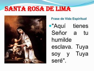 Santa Rosa de Lima Frase de Vida Espiritual "Aquí tienes Señor a tu humilde esclava. Tuya soy y Tuya seré".  