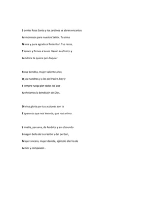 S onríes Rosa Santa y los jardines se abren encantos

A rmoniosos para nuestro Señor. Tu alma

N ívea y pura agrada al Redentor. Tus rezos,

T iernos y firmes a la vez dieron sus frutos y

A mérica te quiere por doquier.



R osa bendita, mujer valiente a los

O jos nuestros y a los del Padre, hoy y

S iempre ruega por todos los que

A nhelamos la bendición de Dios.



D ivina gloria por tus acciones son la

E speranza que nos levanta, que nos anima.



L imeña, peruana, de América y en el mundo

I magen bella de la oración y del perdón,

M ujer sincera, mujer devota, ejemplo eterno de

A mor y compasión .
 