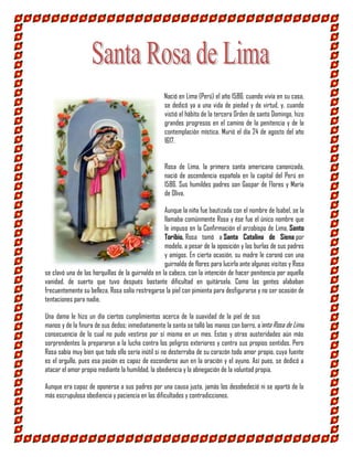 Nació en Lima (Perú) el año 1586; cuando vivía en su casa,
se dedicó ya a una vida de piedad y de virtud, y, cuando
vistió el hábito de la tercera Orden de santo Domingo, hizo
grandes progresos en el camino de la penitencia y de la
contemplación mística. Murió el día 24 de agosto del año
1617.
Rosa de Lima, la primera santa americana canonizada,
nació de ascendencia española en la capital del Perú en
1586. Sus humildes padres son Gaspar de Flores y María
de Oliva.
Aunque la niña fue bautizada con el nombre de Isabel, se la
llamaba comúnmente Rosa y ése fue el único nombre que
le impuso en la Confirmación el arzobispo de Lima, Santo
Toribio. Rosa tomó a Santa Catalina de Siena por
modelo, a pesar de la oposición y las burlas de sus padres
y amigos. En cierta ocasión, su madre le coronó con una
guirnalda de flores para lucirla ante algunas visitas y Rosa
se clavó una de las horquillas de la guirnalda en la cabeza, con la intención de hacer penitencia por aquella
vanidad, de suerte que tuvo después bastante dificultad en quitársela. Como las gentes alababan
frecuentemente su belleza, Rosa solía restregarse la piel con pimienta para desfigurarse y no ser ocasión de
tentaciones para nadie.
Una dama le hizo un día ciertos cumplimientos acerca de la suavidad de la piel de sus
manos y de la finura de sus dedos; inmediatamente la santa se talló las manos con barro, a
consecuencia de lo cual no pudo vestirse por sí misma en un mes. Estas y otras austeridades aún más
sorprendentes la prepararon a la lucha contra los peligros exteriores y contra sus propios sentidos. Pero
Rosa sabía muy bien que todo ello sería inútil si no desterraba de su corazón todo amor propio, cuya fuente
es el orgullo, pues esa pasión es capaz de esconderse aun en la oración y el ayuno. Así pues, se dedicó a
atacar el amor propio mediante la humildad, la obediencia y la abnegación de la voluntad propia.
Aunque era capaz de oponerse a sus padres por una causa justa, jamás los desobedeció ni se apartó de la
más escrupulosa obediencia y paciencia en las dificultades y contradicciones.
Santa Rosa de Lima
 