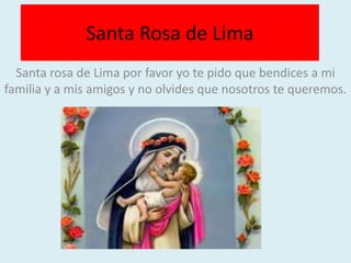 Santa Rosa de Lima 
Santa rosa de Lima por favor yo te pido que bendices a mi 
familia y a mis amigos y no olvides que nosotros te queremos. 

