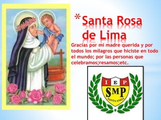 *Santa Rosa 
de Lima 
Gracias por mi madre querida y por 
todos los milagros que hiciste en todo 
el mundo; por las personas que 
celebramos;resamos;etc. 
