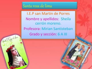 Santa rosa de lima 
I.E.P san Martin de Porres 
Nombre y apellidos: Sheila 
cerrón moreno. 
Profesora: Mirian Santisteban 
Grado y sección: 6 A III 
Santa Rosa de LIMA 
