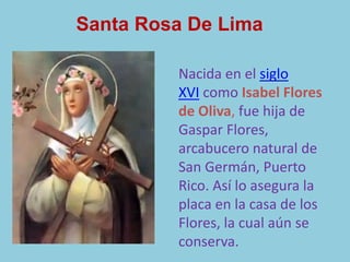 Santa Rosa De Lima 
Nacida en el siglo 
XVI como Isabel Flores 
de Oliva, fue hija de 
Gaspar Flores, 
arcabucero natural de 
San Germán, Puerto 
Rico. Así lo asegura la 
placa en la casa de los 
Flores, la cual aún se 
conserva. 
