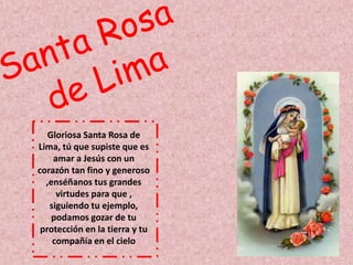 Gloriosa Santa Rosa de 
Lima, tú que supiste que es 
amar a Jesús con un 
corazón tan fino y generoso 
,enséñanos tus grandes 
virtudes para que , 
siguiendo tu ejemplo, 
podamos gozar de tu 
protección en la tierra y tu 
compañía en el cielo 
