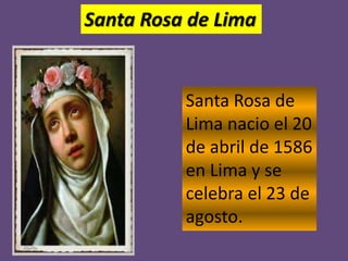 Santa Rosa de Lima 
Santa Rosa de 
Lima nacio el 20 
de abril de 1586 
en Lima y se 
celebra el 23 de 
agosto. 

