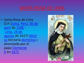 SANTA ROSA DE LIMA 
• Santa Rosa de Lima 
O.P. (Lima, Perú, 30 de 
abril de 1586 - 
Lima, 24 de 
agosto de 1617) Místi 
ca terciaria dominica c 
anonizada por el 
papa Clemente 
X en 1671 

