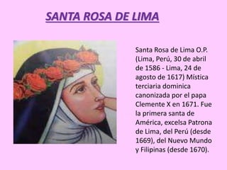 SANTA ROSA DE LIMA 
Santa Rosa de Lima O.P. 
(Lima, Perú, 30 de abril 
de 1586 - Lima, 24 de 
agosto de 1617) Mística 
terciaria dominica 
canonizada por el papa 
Clemente X en 1671. Fue 
la primera santa de 
América, excelsa Patrona 
de Lima, del Perú (desde 
1669), del Nuevo Mundo 
y Filipinas (desde 1670). 
