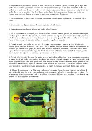 3) Hay quienes acostumbran a realizar su visita al cementerio en forma circular, es decir que se llega a la
tumba por un camino y se vuelve por otro, por esto es conveniente que el recorrido para visitar todas las
tumbas (si se visita más de una) se realice en este modo, ya que como dijimos antes no se puede visitar una
tumba dos veces en un mismo día. Si se llegara a dar el caso de tener que pasar frente a una tumba ya
visitada anteriormente durante la jornada, se debe rezar una petición de permiso.
4) En el cementerio se puede rezar y estudiar únicamente aquellos temas que atañen a la elevación de las
almas.
5) Es costumbre de algunos, colocar la mano izquierda sobre la tumba.
6) Hay quienes acostumbran a colocar una piedra sobre la tumba.
7) No se acostumbra en la religión judía a colocar flores sobre las tumbas, ya que esto no representa ningún
beneficio para el fallecido. Lo correcto, en cambio, es donar ese importe para Tzedaká (caridad), ya que de
esta forma se ven beneficiados el alma de quien yace en la tumba (pues la Tzedaká es hecha en su memoria
y esto ayuda a su elevación), quien realiza la donación y aquel que la recibe.
8) Cuando se visita una tumba hay que decir la oración correspondiente, aunque no haya Minián (diez
varones judíos mayores de 13 años). El Kadish, NO se permite decir sin Minián, teniendo en cuenta que los
hombres que forman dicho grupo, no deben estar dispersos en todo el cementerio, sino todos juntos en el
lugar. Dicha oración se encuentra aquí. Si el visitante no tiene el tiempo para decir toda la oración, por lo
menos debe recitar algunos de los salmos presentes en este libro.
9) Durante el primer año al realizar las visitas se reza por el alma del fallecido, luego de pasado este período
se puede acudir a la tumba para realizar peticiones por terceros, teniendo siempre en cuenta que a quien se le
hacen los pedidos es a Dios, pero que el alma de la persona a quien estamos visitando puede ayudarnos con
sus méritos, intrercediendo frente al Altísimo, como defensor del necesitado. A su vez las plegarias hechas
en el cementerio -donde acompañan pensamientos de pureza y elevación espiritual- tienen más fuerza.
10) Al salir de un cementerio se debe lavar cada mano 3 veces en forma alternada (primero una y luego la
otra, repitiendo la acción en tres oportunidades), preferentemente volcando el agua desde un recipiente. Es
la costumbre no secarlas con una toalla y no utilizar el agua que dejó otro en el recipiente. Hay algunos que
también las lavan al entrar al cementerio.
 