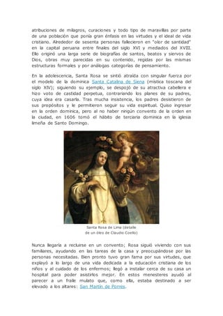 atribuciones de milagros, curaciones y todo tipo de maravillas por parte
de una población que ponía gran énfasis en las virtudes y el ideal de vida
cristiano. Alrededor de sesenta personas fallecieron en "olor de santidad"
en la capital peruana entre finales del siglo XVI y mediados del XVIII.
Ello originó una larga serie de biografías de santos, beatos y siervos de
Dios, obras muy parecidas en su contenido, regidas por las mismas
estructuras formales y por análogas categorías de pensamiento.
En la adolescencia, Santa Rosa se sintió atraída con singular fuerza por
el modelo de la dominica Santa Catalina de Siena (mística toscana del
siglo XIV); siguiendo su ejemplo, se despojó de su atractiva cabellera e
hizo voto de castidad perpetua, contrariando los planes de su padres,
cuya idea era casarla. Tras mucha insistencia, los padres desistieron de
sus propósitos y le permitieron seguir su vida espiritual. Quiso ingresar
en la orden dominica, pero al no haber ningún convento de la orden en
la ciudad, en 1606 tomó el hábito de terciaria dominica en la iglesia
limeña de Santo Domingo.
Santa Rosa de Lima (detalle
de un óleo de Claudio Coello)
Nunca llegaría a recluirse en un convento; Rosa siguió viviendo con sus
familiares, ayudando en las tareas de la casa y preocupándose por las
personas necesitadas. Bien pronto tuvo gran fama por sus virtudes, que
explayó a lo largo de una vida dedicada a la educación cristiana de los
niños y al cuidado de los enfermos; llegó a instalar cerca de su casa un
hospital para poder asistirlos mejor. En estos menesteres ayudó al
parecer a un fraile mulato que, como ella, estaba destinado a ser
elevado a los altares: San Martín de Porres.
 