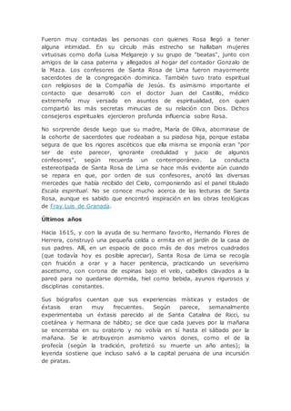 Fueron muy contadas las personas con quienes Rosa llegó a tener
alguna intimidad. En su círculo más estrecho se hallaban mujeres
virtuosas como doña Luisa Melgarejo y su grupo de "beatas", junto con
amigos de la casa paterna y allegados al hogar del contador Gonzalo de
la Maza. Los confesores de Santa Rosa de Lima fueron mayormente
sacerdotes de la congregación dominica. También tuvo trato espiritual
con religiosos de la Compañía de Jesús. Es asimismo importante el
contacto que desarrolló con el doctor Juan del Castillo, médico
extremeño muy versado en asuntos de espiritualidad, con quien
compartió las más secretas minucias de su relación con Dios. Dichos
consejeros espirituales ejercieron profunda influencia sobre Rosa.
No sorprende desde luego que su madre, María de Oliva, abominase de
la cohorte de sacerdotes que rodeaban a su piadosa hija, porque estaba
segura de que los rigores ascéticos que ella misma se imponía eran "por
ser de este parecer, ignorante credulidad y juicio de algunos
confesores", según recuerda un contemporáneo. La conducta
estereotipada de Santa Rosa de Lima se hace más evidente aún cuando
se repara en que, por orden de sus confesores, anotó las diversas
mercedes que había recibido del Cielo, componiendo así el panel titulado
Escala espiritual. No se conoce mucho acerca de las lecturas de Santa
Rosa, aunque es sabido que encontró inspiración en las obras teológicas
de Fray Luis de Granada.
Últimos años
Hacia 1615, y con la ayuda de su hermano favorito, Hernando Flores de
Herrera, construyó una pequeña celda o ermita en el jardín de la casa de
sus padres. Allí, en un espacio de poco más de dos metros cuadrados
(que todavía hoy es posible apreciar), Santa Rosa de Lima se recogía
con fruición a orar y a hacer penitencia, practicando un severísimo
ascetismo, con corona de espinas bajo el velo, cabellos clavados a la
pared para no quedarse dormida, hiel como bebida, ayunos rigurosos y
disciplinas constantes.
Sus biógrafos cuentan que sus experiencias místicas y estados de
éxtasis eran muy frecuentes. Según parece, semanalmente
experimentaba un éxtasis parecido al de Santa Catalina de Ricci, su
coetánea y hermana de hábito; se dice que cada jueves por la mañana
se encerraba en su oratorio y no volvía en sí hasta el sábado por la
mañana. Se le atribuyeron asimismo varios dones, como el de la
profecía (según la tradición, profetizó su muerte un año antes); la
leyenda sostiene que incluso salvó a la capital peruana de una incursión
de piratas.
 